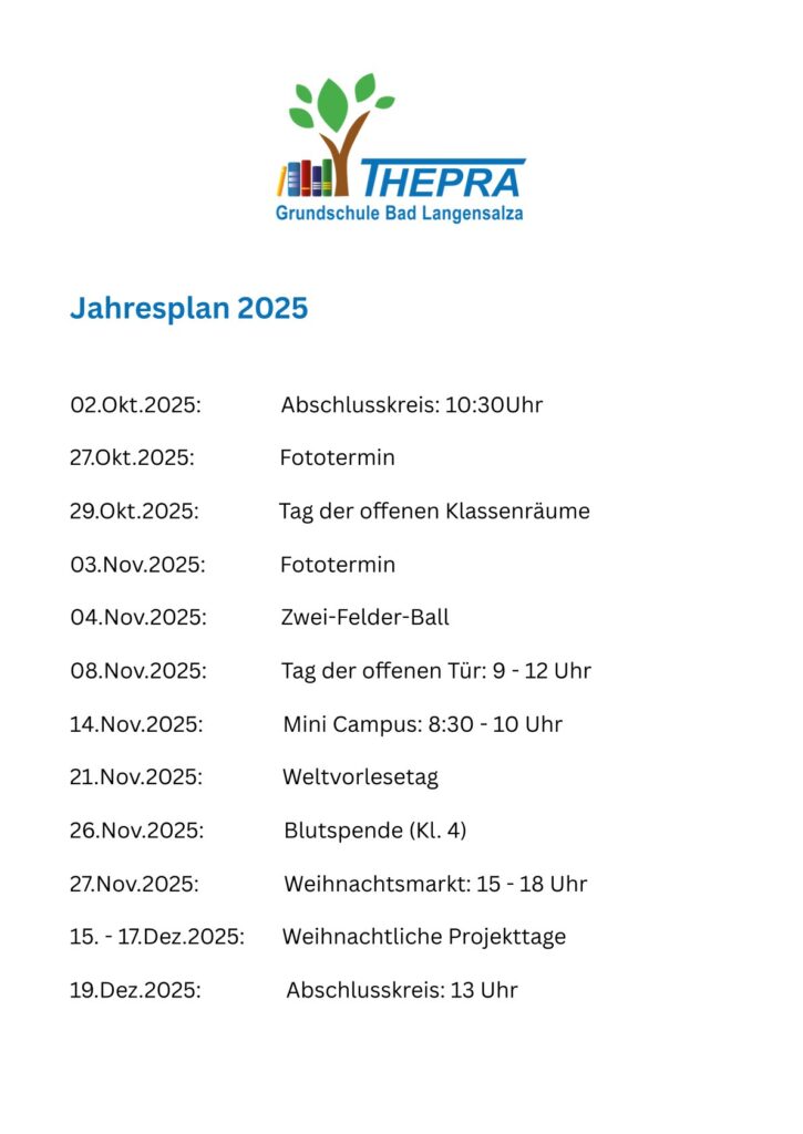 Jahresplan 2025
02.Okt.2025: Abschlusskreis: 10:30Uhr
27.Okt.2025: Fototermin
29.Okt.2025: Tag der offenen Klassenräume
03.Nov.2025: Fototermin
04.Nov.2025: Zwei-Felder-Ball
08.Nov.2025: Tag der offenen Tür: 9 - 12 Uhr
14.Nov.2025: Mini Campus: 8:30 - 10 Uhr
21.Nov.2025: Weltvorlesetag
26.Nov.2025: Blutspende (Kl. 4)
27.Nov.2025: Weihnachtsmarkt: 15 - 18 Uhr
15. - 17.Dez.2025: Weihnachtliche Projekttage
19.Dez.2025: Abschlusskreis: 13 Uhr